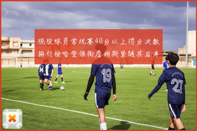 现役球员常规赛40分以上得分次数排行榜哈登领衔詹姆斯紧随其后库里位列第三