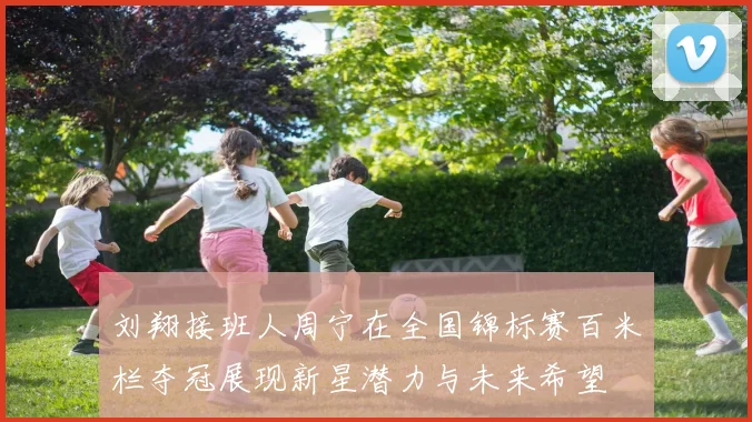 刘翔接班人周宁在全国锦标赛百米栏夺冠展现新星潜力与未来希望