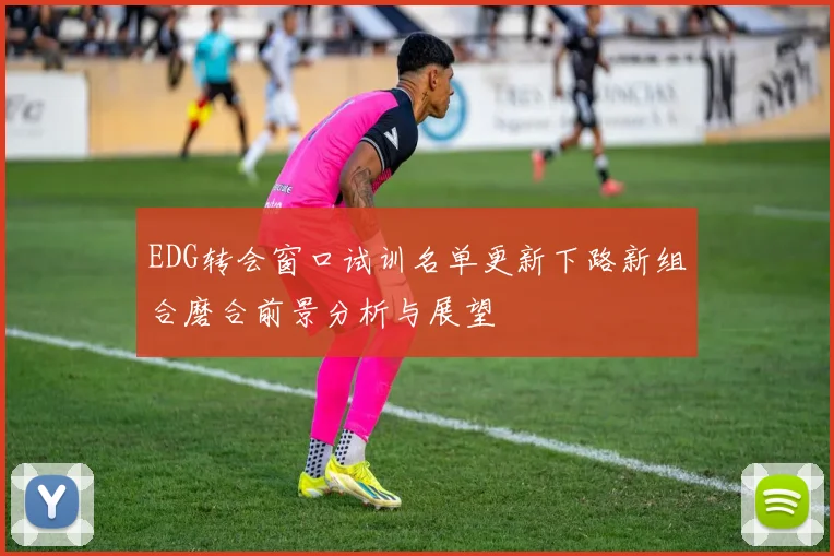 EDG转会窗口试训名单更新下路新组合磨合前景分析与展望