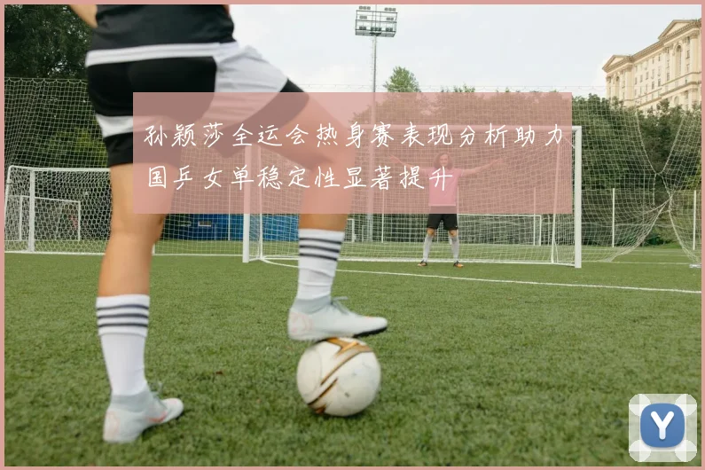 孙颖莎全运会热身赛表现分析助力国乒女单稳定性显著提升